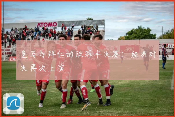 皇马与拜仁的欧冠半决赛：经典对决再次上演