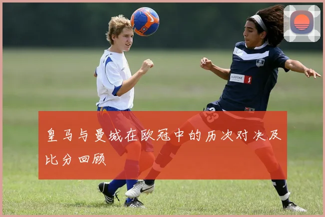 皇马与曼城在欧冠中的历次对决及比分回顾