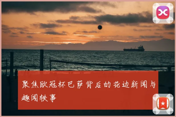 聚焦欧冠杯巴萨背后的花边新闻与趣闻轶事